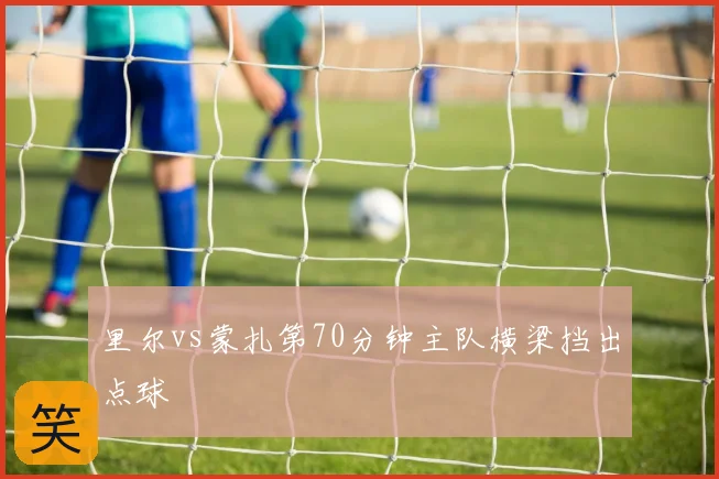 里尔vs蒙扎第70分钟主队横梁挡出点球